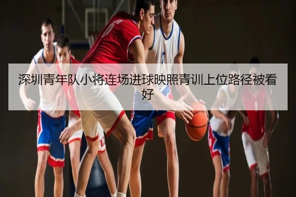 深圳青年队小将连场进球映照青训上位路径被看好